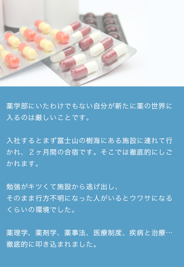 薬学部にいたわけでもない自分が新たに薬の世界に入るのは厳しいことです。入社するとまず富士山の樹海にある施設に連れて行かれ、2ヶ月間の合宿です。そこでは徹底的にしごかれます。勉強がキツくて施設から逃げ出し、そのまま行方不明になった人がいるとウワサになるくらいの環境でした。薬理学、薬剤学、薬事法、医療制度、疾病と治療……徹底的に叩き込まれました。